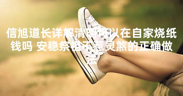 信旭道长详解清明可以在自家烧纸钱吗 安稳祭祖不惹灵煞的正确做法